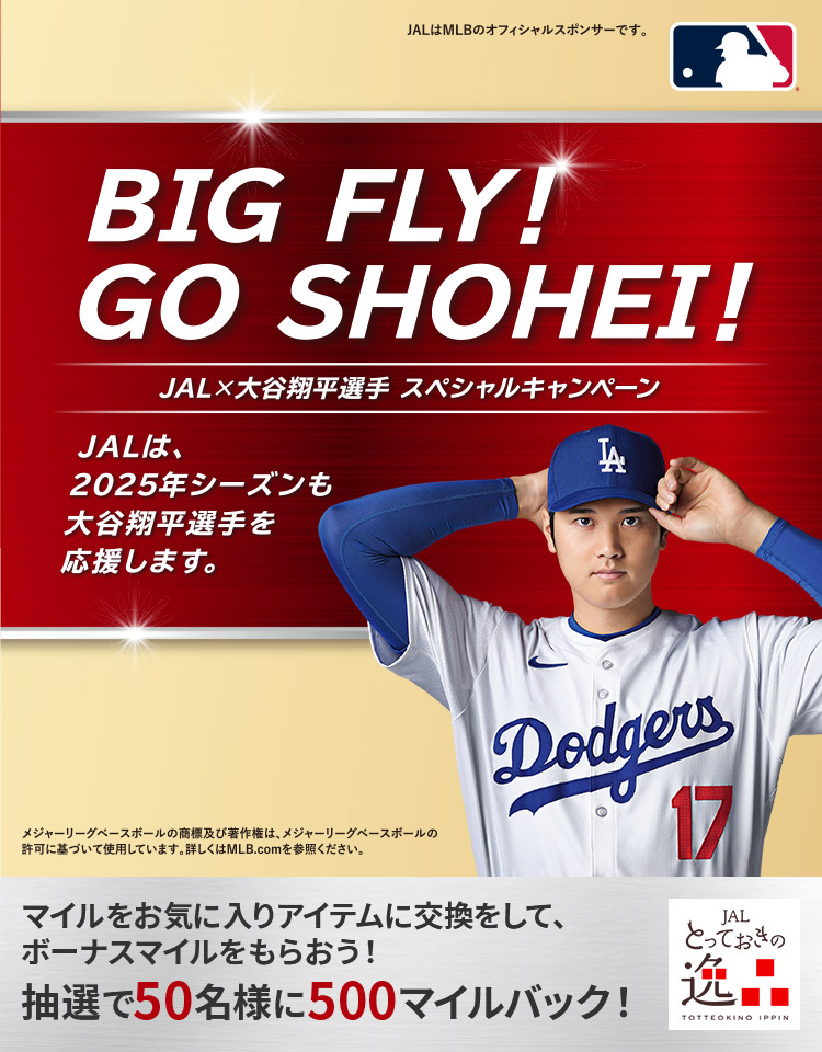 BIG FLY！GO SHOHEI！ JAL×大谷翔平選手 スペシャルキャンペーン JALは、2025年シーズンも大谷翔平選手を応援します。JALはMLBのオフィシャルスポンサーです。メジャーリーグベースボールの商標及び著作権は、メジャーリーグベースボールの許可に基づいて使用しています。詳しくはMLB.comをご参照ください。