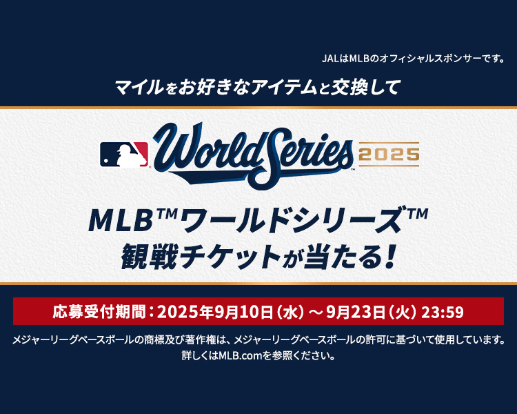 マイルをお好きなアイテムと交換してWorld Series 2025 MLB™ワールドシリーズ™ 観戦チケットが当たる！応募受付期間：2025年9月10日水曜から9月23日火曜 23時59分 JALはMLBのオフィシャルスポンサーです。メジャーリーグベースボールの商標及び著作権は、メジャーリーグベースボールの許可に基づいて使用しています。詳しくはMLB.comを参照ください。