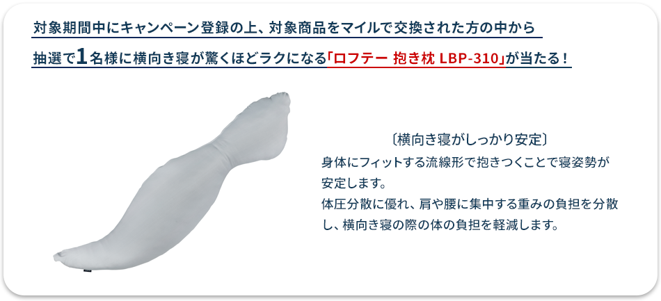 対象期間中にキャンペーン登録の上、対象商品をマイルで交換された方の中から抽選で1名様に横向き寝が驚くほどラクになる「ロフテー 抱き枕 LBP-310」が当たる！〔横向き寝がしっかり安定〕身体にフィットする流線形で抱きつくことで寝姿勢が安定します。体圧分散に優れ、肩や腰に集中する重みの負担を分散し、横向き寝の際の体の負担を軽減します。