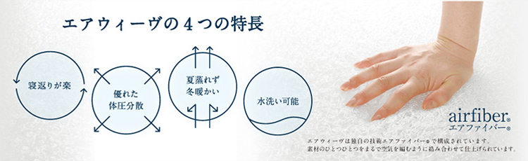 寝返りが楽 優れた体圧分散 夏蒸れず冬暖かい 水洗い可能 airfiber® エアウィーブは独自の技術エアファイバー®で構成されています。素材のひとつひとつをまるで空気を編むように絡み合わせて仕上げています。